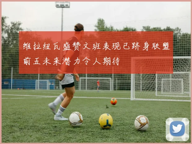 维拉纽瓦盛赞文班表现已跻身联盟前五未来潜力令人期待