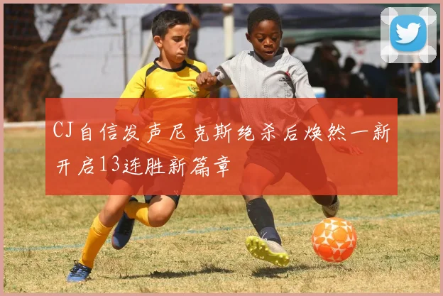 CJ自信发声尼克斯绝杀后焕然一新开启13连胜新篇章