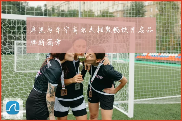 库里与李宁高尔夫相聚畅饮开启品牌新篇章