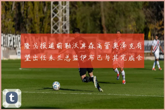 隆戈报道前勒沃库森高管奥泽克有望出任米兰总监伊布已与其完成会面