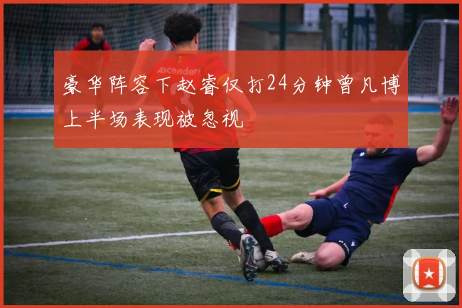 豪华阵容下赵睿仅打24分钟曾凡博上半场表现被忽视
