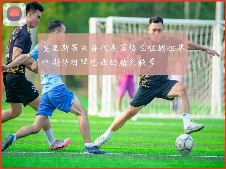 克里斯蒂兴奋代表苏格兰征战世界杯期待对阵巴西的精彩较量