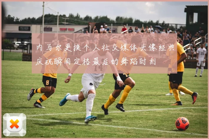 内马尔更换个人社交媒体头像经典庆祝瞬间定格最后的舞蹈时刻