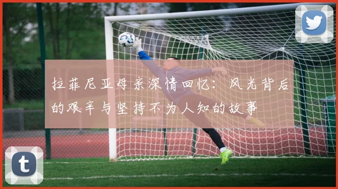 拉菲尼亚母亲深情回忆：风光背后的艰辛与坚持不为人知的故事
