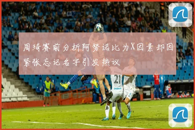 周琦赛前分析阿努诺比为X因素却因紧张忘记名字引发热议