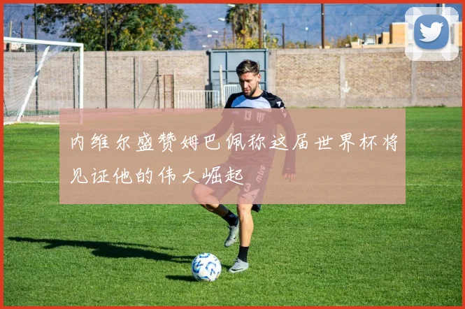 内维尔盛赞姆巴佩称这届世界杯将见证他的伟大崛起