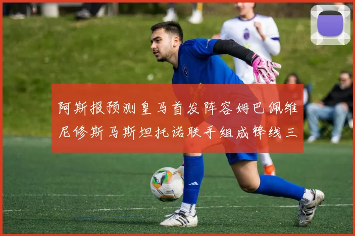 阿斯报预测皇马首发阵容姆巴佩维尼修斯马斯坦托诺联手组成锋线三叉戟