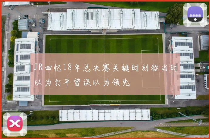 JR回忆18年总决赛关键时刻称当时以为打平曾误以为领先