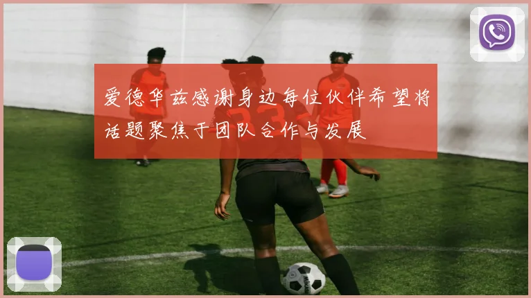 爱德华兹感谢身边每位伙伴希望将话题聚焦于团队合作与发展