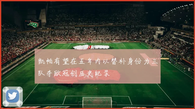 凯帕有望在五年内以替补身份为三队夺欧冠创历史纪录