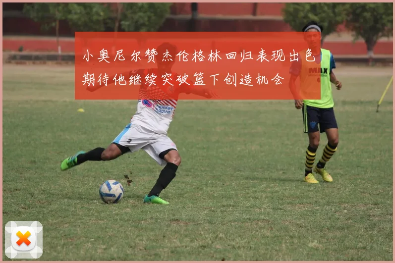 小奥尼尔赞杰伦格林回归表现出色期待他继续突破篮下创造机会
