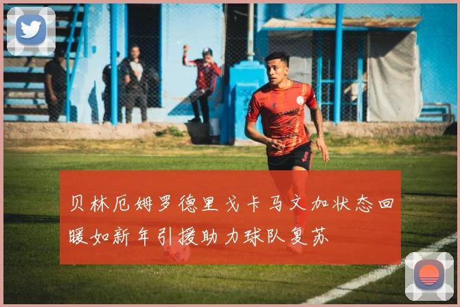 贝林厄姆罗德里戈卡马文加状态回暖如新年引援助力球队复苏