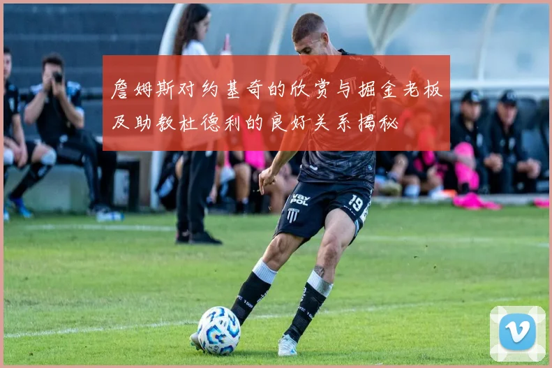 詹姆斯对约基奇的欣赏与掘金老板及助教杜德利的良好关系揭秘