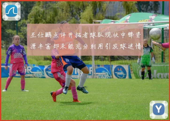 王仕鹏点评开拓者球队现状中锋资源丰富却未能充分利用引发球迷情感交织