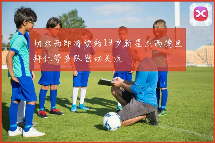 切尔西即将续约19岁新星杰西德里拜仁等多队密切关注