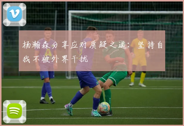 杨瀚森分享应对质疑之道：坚持自我不被外界干扰