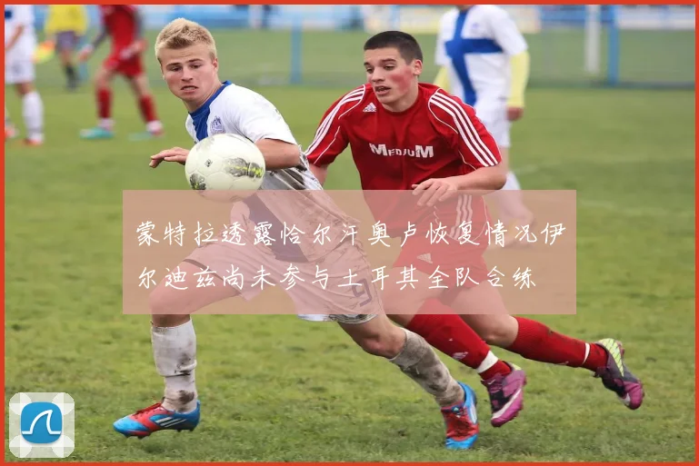 蒙特拉透露恰尔汗奥卢恢复情况伊尔迪兹尚未参与土耳其全队合练