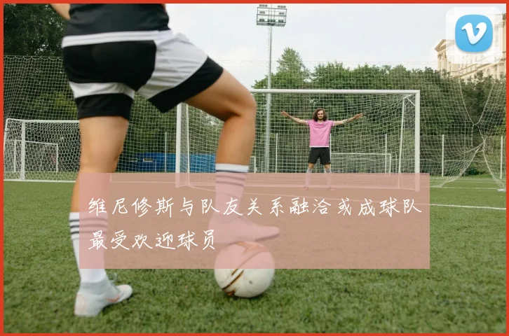 维尼修斯与队友关系融洽或成球队最受欢迎球员