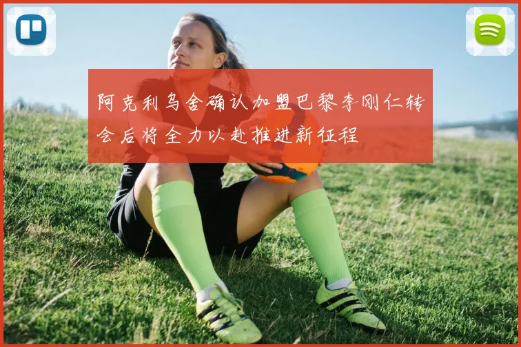 阿克利乌舍确认加盟巴黎李刚仁转会后将全力以赴推进新征程